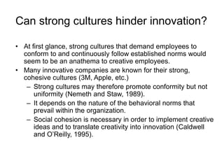 Can strong cultures hinder innovation?
• At first glance, strong cultures that demand employees to
conform to and continuously follow established norms would
seem to be an anathema to creative employees.
• Many innovative companies are known for their strong,
cohesive cultures (3M, Apple, etc.)
– Strong cultures may therefore promote conformity but not
uniformity (Nemeth and Staw, 1989).
– It depends on the nature of the behavioral norms that
prevail within the organization.
– Social cohesion is necessary in order to implement creative
ideas and to translate creativity into innovation (Caldwell
and O’Reilly, 1995).
 