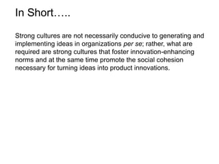 Strong cultures are not necessarily conducive to generating and
implementing ideas in organizations per se; rather, what are
required are strong cultures that foster innovation-enhancing
norms and at the same time promote the social cohesion
necessary for turning ideas into product innovations.
In Short…..
 
