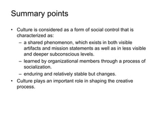 Summary points
• Culture is considered as a form of social control that is
characterized as:
– a shared phenomenon, which exists in both visible
artifacts and mission statements as well as in less visible
and deeper subconscious levels.
– learned by organizational members through a process of
socialization.
– enduring and relatively stable but changes.
• Culture plays an important role in shaping the creative
process.
 
