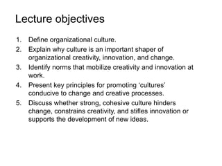 Lecture objectives
1. Define organizational culture.
2. Explain why culture is an important shaper of
organizational creativity, innovation, and change.
3. Identify norms that mobilize creativity and innovation at
work.
4. Present key principles for promoting ‘cultures’
conducive to change and creative processes.
5. Discuss whether strong, cohesive culture hinders
change, constrains creativity, and stifles innovation or
supports the development of new ideas.
 
