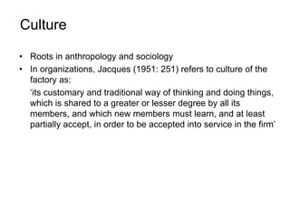 Culture
• Roots in anthropology and sociology
• In organizations, Jacques (1951: 251) refers to culture of the
factory as:
‘its customary and traditional way of thinking and doing things,
which is shared to a greater or lesser degree by all its
members, and which new members must learn, and at least
partially accept, in order to be accepted into service in the firm’
 