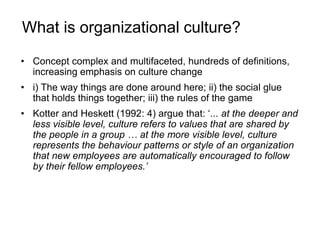 What is organizational culture?
• Concept complex and multifaceted, hundreds of definitions,
increasing emphasis on culture change
• i) The way things are done around here; ii) the social glue
that holds things together; iii) the rules of the game
• Kotter and Heskett (1992: 4) argue that: ‘... at the deeper and
less visible level, culture refers to values that are shared by
the people in a group … at the more visible level, culture
represents the behaviour patterns or style of an organization
that new employees are automatically encouraged to follow
by their fellow employees.’
 