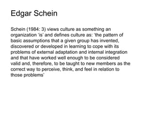 Edgar Schein
Schein (1984: 3) views culture as something an
organization ‘is’ and defines culture as: ‘the pattern of
basic assumptions that a given group has invented,
discovered or developed in learning to cope with its
problems of external adaptation and internal integration
and that have worked well enough to be considered
valid and, therefore, to be taught to new members as the
correct way to perceive, think, and feel in relation to
those problems’
 
