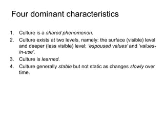 Four dominant characteristics
1. Culture is a shared phenomenon.
2. Culture exists at two levels, namely: the surface (visible) level
and deeper (less visible) level; ‘espoused values’ and ‘values-
in-use’.
3. Culture is learned.
4. Culture generally stable but not static as changes slowly over
time.
 
