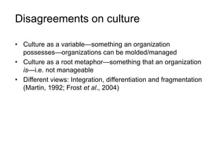 Disagreements on culture
• Culture as a variable—something an organization
possesses—organizations can be molded/managed
• Culture as a root metaphor—something that an organization
is—i.e. not manageable
• Different views: Integration, differentiation and fragmentation
(Martin, 1992; Frost et al., 2004)
 
