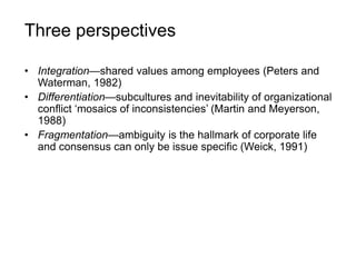 Three perspectives
• Integration—shared values among employees (Peters and
Waterman, 1982)
• Differentiation—subcultures and inevitability of organizational
conflict ‘mosaics of inconsistencies’ (Martin and Meyerson,
1988)
• Fragmentation—ambiguity is the hallmark of corporate life
and consensus can only be issue specific (Weick, 1991)
 