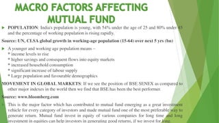  POPULATION: India's population is young, with 54% under the age of 25 and 80% under 45
and the percentage of working population is rising rapidly.
Source: UN, CLSA global growth in working-age population (15-64) over next 5 yrs (bn)
 A younger and working age population means –
* income levels to rise
* higher savings and consequent flows into equity markets
* increased household consumption
* significant increase of labour supply
* Large population and favourable demographics
MOVEMENT IN GLOBAL MARKETS: If we see the position of BSE SENEX as compared to
other major indexes in the world then we find that BSE has been the best performer.
Source: www.bloomberg.com
 This is the major factor which has contributed to mutual fund emerging as a great investment
vehicle for every category of investors and made mutual fund one of the most preferable way to
generate return. Mutual fund invest in equity of various companies for long time and long
investment in equities can help investors in generating good returns, if we invest for long.
 