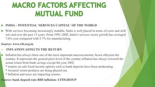 INDIA – POTENTIAL 'SERVICES CAPITAL' OF THE WORLD
 With services becoming increasingly tradable, India is well placed in terms of costs and skill
sets and over the past 13 years. From 1991-2005, India’s services sector growth has averaged
7.6% year compared with 5.7% for manufacturing.
Source: www.rbi.org.in
 INFLATION AFFECTS THE RETURN
 Inflation has always been one of the most important macroeconomic factor affection the
country. It represents the general price level of the country inflation has always lowered the
actual return from bank savings except the year 2002
* returns on safe fixed income options such as bank deposits have been moderating.
* Assured' return products are being phased out.
* Inflation and taxes are impacting returns.
Source: bank deposit rate-RBI inflation- CITIGROUP
 