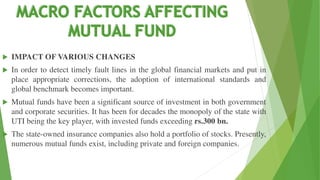  IMPACT OF VARIOUS CHANGES
 In order to detect timely fault lines in the global financial markets and put in
place appropriate corrections, the adoption of international standards and
global benchmark becomes important.
 Mutual funds have been a significant source of investment in both government
and corporate securities. It has been for decades the monopoly of the state with
UTI being the key player, with invested funds exceeding rs.300 bn.
 The state-owned insurance companies also hold a portfolio of stocks. Presently,
numerous mutual funds exist, including private and foreign companies.
 