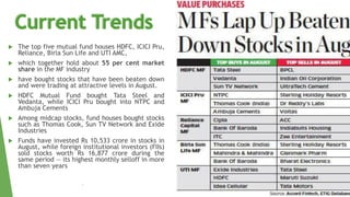  The top five mutual fund houses HDFC, ICICI Pru,
Reliance, Birla Sun Life and UTI AMC,
 which together hold about 55 per cent market
share in the MF industry
 have bought stocks that have been beaten down
and were trading at attractive levels in August.
 HDFC Mutual Fund bought Tata Steel and
Vedanta, while ICICI Pru bought into NTPC and
Ambuja Cements
 Among midcap stocks, fund houses bought stocks
such as Thomas Cook, Sun TV Network and Exide
Industries
 Funds have invested Rs 10,533 crore in stocks in
August, while foreign institutional investors (FIIs)
sold stocks worth Rs 16,877 crore during the
same period — its highest monthly selloff in more
than seven years
•
 
