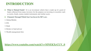 INTRODUCTION
 What is Mutual Funds?- It is an investment vehicle that is made up of a pool of
funds collected from many investors for the purpose on investing in securities such
as stocks, bonds, money market instruments and similar assets.
 Channels Through Which You Can Invest In MF’s are-
1. Online/Mobile
2. IFA
3. Bank
4. Broker or fund advisor
5. Wealth management firm
https://www.youtube.com/watch?v=MNEKXrCUV_0
 