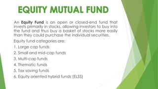 An Equity Fund is an open or closed-end fund that
invests primarily in stocks, allowing investors to buy into
the fund and thus buy a basket of stocks more easily
than they could purchase the individual securities.
Equity fund categories are:
1. Large cap funds
2. Small and mid-cap funds
3. Multi-cap funds
4. Thematic funds
5. Tax saving funds
6. Equity oriented hybrid funds (ELSS)
 