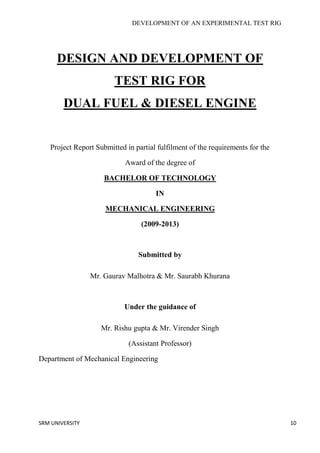 DEVELOPMENT OF AN EXPERIMENTAL TEST RIG
SRM UNIVERSITY 10
DESIGN AND DEVELOPMENT OF
TEST RIG FOR
DUAL FUEL & DIESEL ENGINE
Project Report Submitted in partial fulfilment of the requirements for the
Award of the degree of
BACHELOR OF TECHNOLOGY
IN
MECHANICAL ENGINEERING
(2009-2013)
Submitted by
Mr. Gaurav Malhotra & Mr. Saurabh Khurana
Under the guidance of
Mr. Rishu gupta & Mr. Virender Singh
(Assistant Professor)
Department of Mechanical Engineering
 