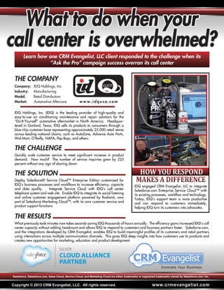 HOW YOU RESPOND
Company: IDQ Holdings, Inc.
Industry: Manufacturing
Model: Retail Distribution
Market: Automotive Aftercare www.idqusa.com
What to do when your
call center is overwhelmed?
Learn how one CRM Evangelist, LLC client responded to the challenge when its
“Ask the Pro” campaign success overran its call center
IDQ engaged CRM Evangelist, LLC to integrate
Salesforce.com Enterprise Service Cloud™ with
its existing processes, workflow and technology.
Today, IDQ’s support team is more productive
and can respond to customers immediately,
helping IDQ turn its customers into advocates.
Copyright © 2013 CRM Evangelist, LLC. All rights reserved. www.crmevangelist.com
Salesforce, Salesforce.com, Sales Cloud, Service Cloud, and Marketing Cloud are either trademarks or registered trademarks owned by Salesforce.com, Inc.
THE COMPANY
THE CHALLENGE
IDQ Holdings, Inc. (IDQ) is the leading provider of high-quality and
easy-to-use air conditioning maintenance and repair solutions for the
“Do-It-Yourself” automotive aftermarket in North America. Headquar-
tered in Garland, Texas, IDQ sells its products to consumers through a
blue-chip customer base representing approximately 25,000 retail stores
across leading national chains, such as AutoZone, Advance Auto Parts,
Wal-Mart, O’Reilly, NAPA, Pep Boys, and others.
Quickly scale customer service to meet significant increase in product
demand. How much? The number of service inquiries grew by 225
percent without any sign of slowing down.
THE SOLUTION
Deploy Salesforce® Service Cloud™ Enterprise Edition customized for
IDQ’s business processes and workflows to increase efficiency, capacity
and data quality. Integrate Service Cloud with IDQ’s call center
telephone system and web site. Enable IDQ to integrate its social listening
and online customer engagement platform powered by Radian6, now
part of Salesforce Marketing Cloud™, with its core customer service and
product support functions.
THE RESULTS
What previously took minutes now takes seconds saving IDQ thousands of hours annually. The efficiency gains increased IDQ’s call
center capacity without adding headcount and allows IDQ to respond to customers and business partners faster. Salesforce.com,
and the integrations developed by CRM Evangelist, enables IDQ to build meaningful profiles of its customers and retail partners
using interactions across multiple communication channels. This gives IDQ deep insights into how customers use its products and
creates new opportunities for marketing, education and product development.
 