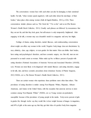 10
The conversations women have with each other can also be damaging to their emotional
health. Fat talk, “when women speak negatively with each other about the size/shape of their
bodies,” takes place often among women (Salk & Engeln-Maddox, 2012, p. 636). These
conversations include phrases such as, “Do I look fat,” “I’m so fat,” and so on (The Boston
Women’s Health Book Collective, 2011). Usually such phrases are followed by reassurances that
they are not fat, and that they look great, but self-esteem is only temporarily heightened. After
engaging in fat talk, a woman may see a beautiful model in a magazine and envy her thighs.
Feelings of shame, eating disorders, mental illnesses, and condescending conversations
about weight can affect any woman in this world. Negative body image does not discriminate by
race, ethnicity, class, age, religion, or even gender for that matter. Men can dislike their bodies,
have eating and psychological disorders, and have cosmetic surgery, too. But still, men are not
pressured to as much extent as women. Males make up five to fifteen percent of people with
eating disorders (National Association of Anorexia Nervosa and Associated Disorders [ANAD],
n.d.). Women are more likely to be diagnosed with mental illnesses and eating disorders, engage
in fat talk, diet, and have cosmetic procedures done (American Society of Plastic Surgeons,
2012; NEDA, n.d. a; The Boston Women’s Health Book Collective, 2011).
There are certain women who experience these problems more often than others. “The
prevalence of eating disorders is similar among Non-Hispanic Whites, Hispanics, African-
Americans, and Asians in the United States, with the exception that anorexia nervosa is more
common among Non-Hispanic Whites” (NEDA, n.d. a). Young women are particularly
susceptible because of the prevalence of young people in the media. Forty-seven percent of girls
in grades five through twelve say they would like to lose weight because of images in magazines,
and 69% of girls at the same age say that they get their idea of a perfect body from magazine
 