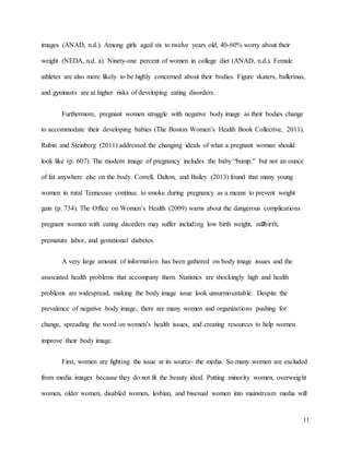 11
images (ANAD, n.d.). Among girls aged six to twelve years old, 40-60% worry about their
weight (NEDA, n.d. a). Ninety-one percent of women in college diet (ANAD, n.d.). Female
athletes are also more likely to be highly concerned about their bodies. Figure skaters, ballerinas,
and gymnasts are at higher risks of developing eating disorders.
Furthermore, pregnant women struggle with negative body image as their bodies change
to accommodate their developing babies (The Boston Women’s Health Book Collective, 2011).
Rubin and Steinberg (2011) addressed the changing ideals of what a pregnant woman should
look like (p. 607). The modern image of pregnancy includes the baby “bump,” but not an ounce
of fat anywhere else on the body. Correll, Dalton, and Bailey (2013) found that many young
women in rural Tennessee continue to smoke during pregnancy as a means to prevent weight
gain (p. 734). The Office on Women’s Health (2009) warns about the dangerous complications
pregnant women with eating disorders may suffer including low birth weight, stillbirth,
premature labor, and gestational diabetes.
A very large amount of information has been gathered on body image issues and the
associated health problems that accompany them. Statistics are shockingly high and health
problems are widespread, making the body image issue look unsurmountable. Despite the
prevalence of negative body image, there are many women and organizations pushing for
change, spreading the word on women’s health issues, and creating resources to help women
improve their body image.
First, women are fighting the issue at its source- the media. So many women are excluded
from media images because they do not fit the beauty ideal. Putting minority women, overweight
women, older women, disabled women, lesbian, and bisexual women into mainstream media will
 