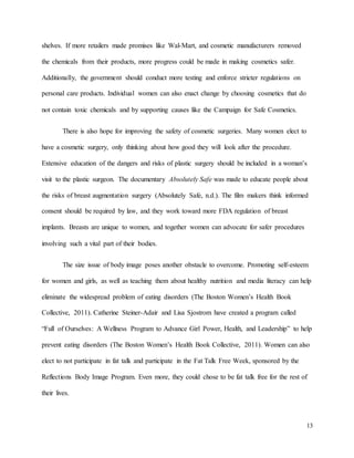 13
shelves. If more retailers made promises like Wal-Mart, and cosmetic manufacturers removed
the chemicals from their products, more progress could be made in making cosmetics safer.
Additionally, the government should conduct more testing and enforce stricter regulations on
personal care products. Individual women can also enact change by choosing cosmetics that do
not contain toxic chemicals and by supporting causes like the Campaign for Safe Cosmetics.
There is also hope for improving the safety of cosmetic surgeries. Many women elect to
have a cosmetic surgery, only thinking about how good they will look after the procedure.
Extensive education of the dangers and risks of plastic surgery should be included in a woman’s
visit to the plastic surgeon. The documentary Absolutely Safe was made to educate people about
the risks of breast augmentation surgery (Absolutely Safe, n.d.). The film makers think informed
consent should be required by law, and they work toward more FDA regulation of breast
implants. Breasts are unique to women, and together women can advocate for safer procedures
involving such a vital part of their bodies.
The size issue of body image poses another obstacle to overcome. Promoting self-esteem
for women and girls, as well as teaching them about healthy nutrition and media literacy can help
eliminate the widespread problem of eating disorders (The Boston Women’s Health Book
Collective, 2011). Catherine Steiner-Adair and Lisa Sjostrom have created a program called
“Full of Ourselves: A Wellness Program to Advance Girl Power, Health, and Leadership” to help
prevent eating disorders (The Boston Women’s Health Book Collective, 2011). Women can also
elect to not participate in fat talk and participate in the Fat Talk Free Week, sponsored by the
Reflections Body Image Program. Even more, they could chose to be fat talk free for the rest of
their lives.
 