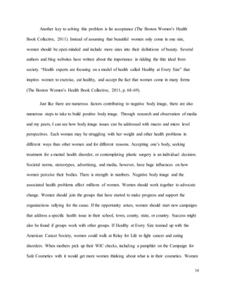 14
Another key to solving this problem is fat acceptance (The Boston Women’s Health
Book Collective, 2011). Instead of assuming that beautiful women only come in one size,
women should be open minded and include more sizes into their definitions of beauty. Several
authors and blog websites have written about the importance in ridding the thin ideal from
society. “Health experts are focusing on a model of health called Healthy at Every Size” that
inspires women to exercise, eat healthy, and accept the fact that women come in many forms
(The Boston Women’s Health Book Collective, 2011, p. 68-69).
Just like there are numerous factors contributing to negative body image, there are also
numerous steps to take to build positive body image. Through research and observation of media
and my peers, I can see how body image issues can be addressed with macro and micro level
perspectives. Each woman may be struggling with her weight and other health problems in
different ways than other women and for different reasons. Accepting one’s body, seeking
treatment for a mental health disorder, or contemplating plastic surgery is an individual decision.
Societal norms, stereotypes, advertising, and media, however, have huge influences on how
women perceive their bodies. There is strength in numbers. Negative body image and the
associated health problems affect millions of women. Women should work together to advocate
change. Women should join the groups that have started to make progress and support the
organizations rallying for the cause. If the opportunity arises, women should start new campaigns
that address a specific health issue in their school, town, county, state, or country. Success might
also be found if groups work with other groups. If Healthy at Every Size teamed up with the
American Cancer Society, women could walk at Relay for Life to fight cancer and eating
disorders. When mothers pick up their WIC checks, including a pamphlet on the Campaign for
Safe Cosmetics with it would get more women thinking about what is in their cosmetics. Women
 