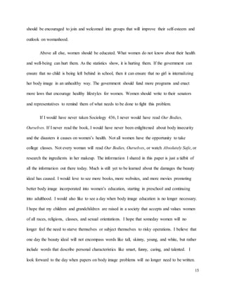 15
should be encouraged to join and welcomed into groups that will improve their self-esteem and
outlook on womanhood.
Above all else, women should be educated. What women do not know about their health
and well-being can hurt them. As the statistics show, it is hurting them. If the government can
ensure that no child is being left behind in school, then it can ensure that no girl is internalizing
her body image in an unhealthy way. The government should fund more programs and enact
more laws that encourage healthy lifestyles for women. Women should write to their senators
and representatives to remind them of what needs to be done to fight this problem.
If I would have never taken Sociology 436, I never would have read Our Bodies,
Ourselves. If I never read the book, I would have never been enlightened about body insecurity
and the disasters it causes on women’s health. Not all women have the opportunity to take
college classes. Not every woman will read Our Bodies, Ourselves, or watch Absolutely Safe, or
research the ingredients in her makeup. The information I shared in this paper is just a tidbit of
all the information out there today. Much is still yet to be learned about the damages the beauty
ideal has caused. I would love to see more books, more websites, and more movies promoting
better body image incorporated into women’s education, starting in preschool and continuing
into adulthood. I would also like to see a day when body image education is no longer necessary.
I hope that my children and grandchildren are raised in a society that accepts and values women
of all races, religions, classes, and sexual orientations. I hope that someday women will no
longer feel the need to starve themselves or subject themselves to risky operations. I believe that
one day the beauty ideal will not encompass words like tall, skinny, young, and white, but rather
include words that describe personal characteristics like smart, funny, caring, and talented. I
look forward to the day when papers on body image problems will no longer need to be written.
 