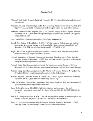 16
Works Cited
Absolutely Safe (n.d.). Synopsis. Retrieved November 21, 2013, from http://absolutelysafe.com/
synopsis.html
American Academy of Dermatology (n.d.). Indoor tanning. Retrieved November 19, 2013, from
http://www.aad.org/media-resources/stats-and-facts/prevention-and-care/indoor-tanning
American Society of Plastic Surgeons (2012). 2012 Plastic Surgery Statistics Report. Retrieved
November 19, 2013, from http://www.plasticsurgery.org/news-and-resources/2012-plastic-
surgery-statistics.html
Burn, S.M. (2011). Women across cultures. New York: McGraw-Hill.
Correll, J.A., Dalton, W.T., & Bailey, B. (2013). Weight concerns, body image, and smoking
continuation in pregnant women in rural Appalachia. American Journal of Health and
Behavior, 37(6), 734-744. doi: http://dx.doi.org/10.5993/AJHB.37.6.2
Mayo Clinic (2013, May) Body dysmorphic disorder. Retrieved from http://www.mayoclinic.
com/health/body-dysmorphic-disorder/DS00559
National Association of Anorexia Nervosa and Associated Disorders (n.d.). Eating disorder
statistics. Retrieved November 19, 2013, from http://www.anad.org/get-information/about-
eating-disorders/eating-disorders-statistics/
National Eating Disorders Association (n.d. a). Get the facts on eating disorders. Retrieved
November 19, 2013, from http://www.nationaleatingdisorders.org/get-facts-eating-disorders
National Eating Disorders Association (n.d. b). What is body image? Retrieved November 19,
2013, from http://www.nationaleatingdisorders.org/what-body-image
National Research Center for Women & Families (n.d.). Breast implant information. Retrieved
November 20, 2013, from http://www.breastimplantinfo.org/
Office on Women’s Health (2009, September). Body image. Retrieved from http://womenshealth
.gov/body-image/about-body-image/index.html
Rubin, L.R., & Steinberg, J.R. (2011). Self-objectification and pregnancy: Are body
functionality dimensions protective? Sex Roles, 65(), 606-618. doi: 10.1007/s11199-011-
9955-y
Salk, R.H., & Engeln-Maddox, R. (2012). Fat talk among college women is both contagious and
harmful. Sex Roles, 66(9/10), 636-645. doi: 10.1007/s11199-011-0050-1
Shultz, C. (n.d.) Statistics and facts on the cosmetic industry. Retrieved November 19, 2013,
from http://www.statista.com/topics/1008/cosmetics-industry/#chapter2
 