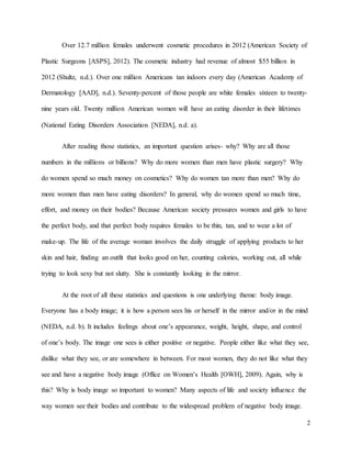 2
Over 12.7 million females underwent cosmetic procedures in 2012 (American Society of
Plastic Surgeons [ASPS], 2012). The cosmetic industry had revenue of almost $55 billion in
2012 (Shultz, n.d.). Over one million Americans tan indoors every day (American Academy of
Dermatology [AAD], n.d.). Seventy-percent of those people are white females sixteen to twenty-
nine years old. Twenty million American women will have an eating disorder in their lifetimes
(National Eating Disorders Association [NEDA], n.d. a).
After reading those statistics, an important question arises- why? Why are all those
numbers in the millions or billions? Why do more women than men have plastic surgery? Why
do women spend so much money on cosmetics? Why do women tan more than men? Why do
more women than men have eating disorders? In general, why do women spend so much time,
effort, and money on their bodies? Because American society pressures women and girls to have
the perfect body, and that perfect body requires females to be thin, tan, and to wear a lot of
make-up. The life of the average woman involves the daily struggle of applying products to her
skin and hair, finding an outfit that looks good on her, counting calories, working out, all while
trying to look sexy but not slutty. She is constantly looking in the mirror.
At the root of all these statistics and questions is one underlying theme: body image.
Everyone has a body image; it is how a person sees his or herself in the mirror and/or in the mind
(NEDA, n.d. b). It includes feelings about one’s appearance, weight, height, shape, and control
of one’s body. The image one sees is either positive or negative. People either like what they see,
dislike what they see, or are somewhere in between. For most women, they do not like what they
see and have a negative body image (Office on Women’s Health [OWH], 2009). Again, why is
this? Why is body image so important to women? Many aspects of life and society influence the
way women see their bodies and contribute to the widespread problem of negative body image.
 