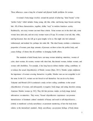 3
Those influences cause a long list of mental and physical health problems for women.
A woman’s body image revolves around the pursuit of achieving “ideal beauty” or the
“perfect body,” which includes being young, tall, thin, white, and having large breasts and long
hair. All of these characteristics, together, define “sexy” in modern American society.
Realistically, not every woman can meet these criteria. Some women are on the short side, some
women have dark skin, and not every woman wears a D cup. If a woman is not tall, thin, white,
and big-breasted, then she will go to great lengths to be so. She might also feel ashamed,
embarrassed, and isolated for, perhaps, her entire life. This ideal beauty excludes a voluminous
proportion of women, puts large amounts of pressure on them to have the perfect body, and
causes feelings of shame that all contribute to damaging health effects.
The standards of ideal beauty leave out many women including minorities, women of
color, short women, fat women, women with short hair, flat-chested women, lesbian women, and
women with disabilities. For example, it has long been in debate whether veiling contributes to
or reduces the sexual objectification of Muslin women (Burn, 2011). Muslim scripts emphasize
the importance of women covering themselves in public; Muslim men are not compelled to do
the same. In the U.S., women are not forced to veil themselves but can do so by choice.
Tolaymat and Moradi (2011) conducted a study on how veiling contributes to the sexual
objectification of women, and subsequently to negative body image and eating disorders among
American Muslim women (p. 383). They felt that previous studies on body image lacked
information on minorities. They wrote, “Sexual objectification experiences can promote
internalization of dominant cultural standards of beauty and result in self-objectification…
[which] is manifested as body surveillance or persistent monitoring of how the body looks
relative to the internalized standard…Body surveillance can promote feelings of body shame
 