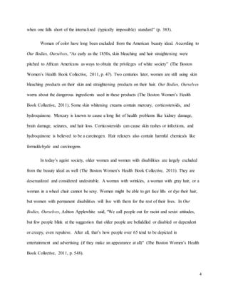 4
when one falls short of the internalized (typically impossible) standard” (p. 383).
Women of color have long been excluded from the American beauty ideal. According to
Our Bodies, Ourselves, “As early as the 1850s, skin bleaching and hair straightening were
pitched to African Americans as ways to obtain the privileges of white society” (The Boston
Women’s Health Book Collective, 2011, p. 47). Two centuries later, women are still using skin
bleaching products on their skin and straightening products on their hair. Our Bodies, Ourselves
warns about the dangerous ingredients used in these products (The Boston Women’s Health
Book Collective, 2011). Some skin whitening creams contain mercury, corticosteroids, and
hydroquinone. Mercury is known to cause a long list of health problems like kidney damage,
brain damage, seizures, and hair loss. Corticosteroids can cause skin rashes or infections, and
hydroquinone is believed to be a carcinogen. Hair relaxers also contain harmful chemicals like
formaldehyde and carcinogens.
In today’s ageist society, older women and women with disabilities are largely excluded
from the beauty ideal as well (The Boston Women’s Health Book Collective, 2011). They are
desexualized and considered undesirable. A woman with wrinkles, a woman with gray hair, or a
woman in a wheel chair cannot be sexy. Women might be able to get face lifts or dye their hair,
but women with permanent disabilities will live with them for the rest of their lives. In Our
Bodies, Ourselves, Ashton Applewhite said, “We call people out for racist and sexist attitudes,
but few people blink at the suggestion that older people are befuddled or disabled or dependent
or creepy, even repulsive. After all, that’s how people over 65 tend to be depicted in
entertainment and advertising (if they make an appearance at all)” (The Boston Women’s Health
Book Collective, 2011, p. 548).
 