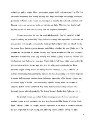 6
reduced egg quality, ovarian failure, compromised uterine health, and miscarriage” (p. 67). Not
all women are naturally thin, so they feel they must forgo their hunger and cravings or exercise
persistently to be thin. Asian women are stereotyped as naturally thin and small, and black and
Hispanic women are stereotyped as having big butts and thighs. Minorities face double binds
because they are not white and their body sizes and shapes are stereotyped.
Because women may not meet the beauty ideal naturally, they feel compelled to find
ways of achieving the perfect body. They are forced to change their appearance or else suffer the
consequences of being ugly. Consequently, beauty products and procedures are utilized heavily
by women. Recall that the cosmetic industry made billions of dollars last year (Shultz, n.d.). The
commercials on television tell women that they need Aveeno to make their skin soft, they need
Maybelline to make there lashes long, and they need Retinal to get rid of wrinkles. Women also
need push-up bras, Hydroxycut, manicures, Vagisil, high-heeled shoes, bikini waxes, and the list
goes on and on. Colored women need paler skin, but white women need to be tan. Those
thousands of girls tanning indoors are putting their lives at risk (AAD, n.d.). Artificial UV
radiation from tanning beds dramatically increases the risk of developing skin cancers. Exposure
in tanning beds can cause cataracts, ocular melanoma, suppression of the immune system, and
accelerated aging of the skin. Also worth noting, repeated tanning habits can turn into an
addiction. In fact, Mosher and Danoff-Burg found that one third of college students who
frequently tan are addicted (as cited in The Boston Women’s Health Book Collective, 2011).
The products women use on their bodies are dangerous as well. Most personal care
products contain several ingredients that have never been tested (The Boston Women’s Health
Book Collective, 2011). For example, mercury is permitted in low levels in cosmetics used near
the eyes, so products like eye makeup, skin lightening creams, and also tanning bed lights
 