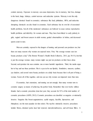 7
contain mercury. Exposure to mercury can cause depression, loss in memory, hair loss, damage
to the heart, lungs, kidneys, central nervous and endocrine systems. Mercury is not the only
dangerous chemical found in cosmetics; substances like lead, phthalates, BPA, and endocrine
disrupting chemicals are also found in cosmetics. Each substance has its own list of associated
health problems, but all of the mentioned substances are believed to cause serious reproductive
health problems and infertility for women and men. They have been linked to early puberty in
girls, vaginal and breast cancers in adult women, genital abnormalities in babies, and decreased
sperm count in men.
Men are certainly exposed to the dangers of tanning and personal care products too, but
there are many reasons why women are exposed more. First, “the average woman uses ten
beauty products a day” (The Boston Women’s Health Book Collective, 2011, pp. 50-51), but that
is just the average woman; many women might use just ten products on their faces alone.
Second, each product she uses contains one or more harmful ingredients. Third, the media urges
her to buy and use these products. She is expected to use lipstick, foundation, mascara, eyeliner,
eye shadow, and several more beauty products on a daily basis because that is all part of being a
woman. Factor all of this together, and one can see why women are impacted more than men.
If cosmetics, hair extensions, and tanning are not enough, then many women turn to
cosmetic surgery as means of achieving the perfect body. Remember that over twelve million
females had a cosmetic procedure done last year; they account for 91% of the total number of
cosmetic procedures (ASPS, 2012). Cosmetic procedures are classified as surgeries or minimally
invasive. Surgeries like breast augmentation, eyelid surgery, facelifts, liposuction, and
rhinoplasty are the most popular (in that order). The top five minimally invasive procedures
include Botox, chemical peels, laser hair removal, microdermabrasion, and soft tissue fillers. A
 