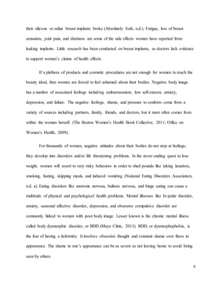 9
their silicone or saline breast implants broke (Absolutely Safe, n.d.). Fatigue, loss of breast
sensation, joint pain, and dizziness are some of the side effects women have reported from
leaking implants. Little research has been conducted on breast implants, so doctors lack evidence
to support women’s claims of health effects.
If a plethora of products and cosmetic procedures are not enough for women to reach the
beauty ideal, then women are forced to feel ashamed about their bodies. Negative body image
has a number of associated feelings including embarrassment, low self-esteem, anxiety,
depression, and failure. The negative feelings, shame, and pressure to conform come from a
variety of sources including partners, family, friends, and doctors, but it most often comes from
within the woman herself. (The Boston Women’s Health Book Collective, 2011; Office on
Women’s Health, 2009).
For thousands of women, negative attitudes about their bodies do not stop at feelings;
they develop into disorders and/or life threatening problems. In the never-ending quest to lose
weight, women will resort to very risky behaviors in order to shed pounds like taking laxatives,
smoking, fasting, skipping meals, and induced vomiting (National Eating Disorders Association,
n.d. a). Eating disorders like anorexia nervosa, bulimia nervosa, and binge eating can cause a
multitude of physical and psychological health problems. Mental illnesses like bi-polar disorder,
anxiety, seasonal affective disorder, depression, and obsessive compulsive disorder are
commonly linked to women with poor body image. Lesser known is the chronic mental illness
called body dysmorphic disorder, or BDD (Mayo Clinic, 2013). BDD, or dysmorphophobia, is
the fear of having a deformity. It involves obsessive thought and constant shame over flaws in
appearance. The shame in one’s appearance can be as severe as not leaving home to avoid being
seen by others.
 