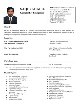 Objective:-
To seek a challenging position in a dynamic and competitive organization having a team oriented and
cooperative environment where I can express my knowledge and skills while learning from organization and in
return get a leading role in my professional career and a prosper life.
Education:-
B.Sc. Geological Engineering (2014)
(Specialization in Geophysics)
University of Engineering and
Technology, Lahore
F.Sc. Pre-Engineering (2010) Indus College of Commerce, Satellite
Town, Rawalpindi.
Matric Science (2006) Fazaia Inter College Chaklala,
Rawalpindi.
Work Experience:-
Internee at Geophysics Department in PPL Nov 10, 2014 to date
 I am a fresh graduate and I am enthusiastic to get hands on experience in the field of Geological Engineering
while working with esteemed organizations.
Major Subjects:-
 Intro to Geophysical Exploration
 Introduction to Basin Analysis
 Petrophysics & Well Logging
 Drilling Engineering
 Reservoir Engineering
 Petroleum Geology
 Stratigraphy & Structural Geology
 Engineering Geology
 Earthquake Seismology & Risk
Assessment
 Mineralogy and Petrology
 Applied Geology
 Hydrogeology
 Introduction to GIS/RS
 Environmental Geology & Hazardous
Waste Management
 Geotechnical Engineering I&II
 Rock Mechanics
 Explosive Engineering
 Tunnel Engineering & Shaft Sinking
 Pavement and Foundation Engineering
 Fluid Mechanics
 Applied Thermodynamics
 Computer Science & Numerical Analysis
 Probability & Statistics
 Engineering Economics
 Engineering Management
 Operation Research
SAQIB KHALIL
Geoscientist & Engineer
Address: H# NE-1209 Ghousia Street
Dhoke Farman Ali Chaklala Road
Rawalpindi, Pakistan (4600)
Email: saqibkhalil@outlook.com
Cell# +92(300)8870078
Nationality: Pakistani
CNIC# 37405-2151801-1
Passport# RP4128011
 