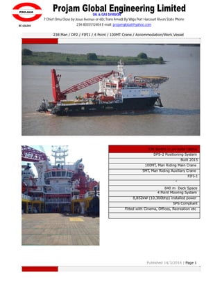 OIL & GAS DIVISION
840 m Deck Space
7 Chief Omu Close by Jesus Avenue or 60c Trans Amadi By Waja Port Harcourt Rivers State Phone
234-8035512404 E-mail: projamglobal@yahoo.com
238 Man / DP2 / FIFI1 / 4 Point / 100MT Crane / Accommodation/Work Vessel
238 Berths in en-suite cabins
DPS-2 Positioning System
Built 2015
100MT, Man Riding Main Crane
5MT, Man Riding Auxiliary Crane
FIFI-1
2
Helideck
4 Point Mooring System
8,852kW (10,300bhp) installed power
SPS Compliant
Fitted with Cinema, Offices, Recreation etc
Published 14/3/2016 | Page 1
RC 636240
 