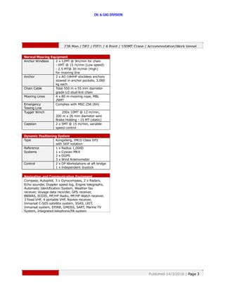 OIL & GAS DIVISION
238 Man / DP2 / FIFI1 / 4 Point / 100MT Crane / Accommodation/Work Vessel
Navigation and Communication Equipment
Compass, Autopilot, 3 x Gyrocompass, 2 x Radars,
Echo sounder, Doppler speed log, Engine telegraphs,
Automatic Identification System, Weather fax
receiver, Voyage data recorder, GPS receiver,
BNWAS, ECDIS, MF/HF Radio, MF/HF Watch receiver,
3 fixed VHF, 4 portable VHF, Navtex receiver,
Inmarsat C-SES satellite system, SSAS, LRIT,
Inmarsat system, EPIRB, GMDSS, SART, Marine TV
System, Integrated telephone/PA system
Published 14/3/2016 | Page 3
Normal Mooring Equipment
Anchor Windlass 2 x 12MT @ 9m/min for chain
- 6MT @ 15 m/min (Low speed)
- 2.5 MT@ 30 m/min (High)
for mooring line
Anchor 2 x AC-14HHP stockless anchors
stowed in anchor pockets, 3,060
kg each
Chain Cable Total 550 m x 55 mm diameter
grade U3 stud-link chain
Mooring Lines 4 x 80 m mooring rope, MBL
29MT
Emergency
Towing Line
Complies with MSC.256 (84)
Tugger Winch 200x 10MT @ 12 m/min,
200 m x 26 mm diameter wire
Brake Holding - 15 MT (static)
Capstan 2 x 5MT @ 15 m/min, variable
speed control
Dynamic Positioning System
Type Kongsberg, IMCO Class DP2
with SKP notation
Reference
Systems
1 x Radius 1,000D
1 x Cyscan MK4
2 x DGPS
3 x Wind Anemometer
Control 2 x DP Workstations at aft bridge
1 x Independent Joystick
 