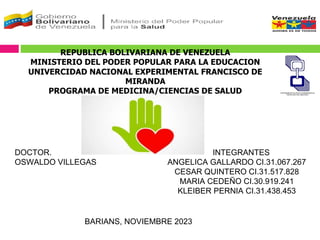REPUBLICA BOLIVARIANA DE VENEZUELA
MINISTERIO DEL PODER POPULAR PARA LA EDUCACION
UNIVERCIDAD NACIONAL EXPERIMENTAL FRANCISCO DE
MIRANDA
PROGRAMA DE MEDICINA/CIENCIAS DE SALUD
INTEGRANTES
ANGELICA GALLARDO CI.31.067.267
CESAR QUINTERO CI.31.517.828
MARIA CEDEÑO CI.30.919.241
KLEIBER PERNIA CI.31.438.453
DOCTOR.
OSWALDO VILLEGAS
BARIANS, NOVIEMBRE 2023
 