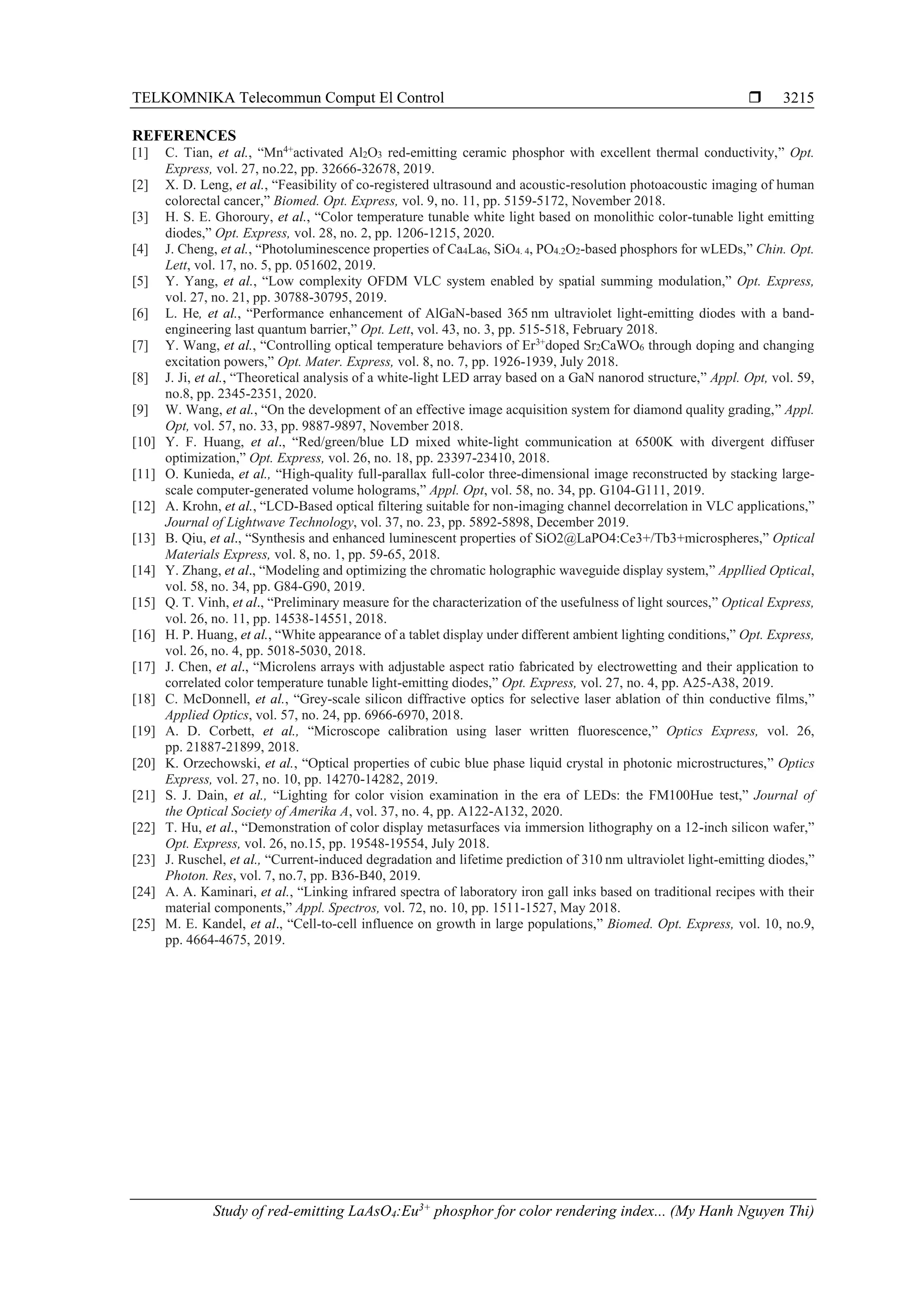 TELKOMNIKA Telecommun Comput El Control 
Study of red-emitting LaAsO4:Eu3+
phosphor for color rendering index... (My Hanh Nguyen Thi)
3215
REFERENCES
[1] C. Tian, et al., “Mn4+
activated Al2O3 red-emitting ceramic phosphor with excellent thermal conductivity,” Opt.
Express, vol. 27, no.22, pp. 32666-32678, 2019.
[2] X. D. Leng, et al., “Feasibility of co-registered ultrasound and acoustic-resolution photoacoustic imaging of human
colorectal cancer,” Biomed. Opt. Express, vol. 9, no. 11, pp. 5159-5172, November 2018.
[3] H. S. E. Ghoroury, et al., “Color temperature tunable white light based on monolithic color-tunable light emitting
diodes,” Opt. Express, vol. 28, no. 2, pp. 1206-1215, 2020.
[4] J. Cheng, et al., “Photoluminescence properties of Ca4La6, SiO4. 4, PO4.2O2-based phosphors for wLEDs,” Chin. Opt.
Lett, vol. 17, no. 5, pp. 051602, 2019.
[5] Y. Yang, et al., “Low complexity OFDM VLC system enabled by spatial summing modulation,” Opt. Express,
vol. 27, no. 21, pp. 30788-30795, 2019.
[6] L. He, et al., “Performance enhancement of AlGaN-based 365 nm ultraviolet light-emitting diodes with a band-
engineering last quantum barrier,” Opt. Lett, vol. 43, no. 3, pp. 515-518, February 2018.
[7] Y. Wang, et al., “Controlling optical temperature behaviors of Er3+
doped Sr2CaWO6 through doping and changing
excitation powers,” Opt. Mater. Express, vol. 8, no. 7, pp. 1926-1939, July 2018.
[8] J. Ji, et al., “Theoretical analysis of a white-light LED array based on a GaN nanorod structure,” Appl. Opt, vol. 59,
no.8, pp. 2345-2351, 2020.
[9] W. Wang, et al., “On the development of an effective image acquisition system for diamond quality grading,” Appl.
Opt, vol. 57, no. 33, pp. 9887-9897, November 2018.
[10] Y. F. Huang, et al., “Red/green/blue LD mixed white-light communication at 6500K with divergent diffuser
optimization,” Opt. Express, vol. 26, no. 18, pp. 23397-23410, 2018.
[11] O. Kunieda, et al., “High-quality full-parallax full-color three-dimensional image reconstructed by stacking large-
scale computer-generated volume holograms,” Appl. Opt, vol. 58, no. 34, pp. G104-G111, 2019.
[12] A. Krohn, et al., “LCD-Based optical filtering suitable for non-imaging channel decorrelation in VLC applications,”
Journal of Lightwave Technology, vol. 37, no. 23, pp. 5892-5898, December 2019.
[13] B. Qiu, et al., “Synthesis and enhanced luminescent properties of SiO2@LaPO4:Ce3+/Tb3+microspheres,” Optical
Materials Express, vol. 8, no. 1, pp. 59-65, 2018.
[14] Y. Zhang, et al., “Modeling and optimizing the chromatic holographic waveguide display system,” Appllied Optical,
vol. 58, no. 34, pp. G84-G90, 2019.
[15] Q. T. Vinh, et al., “Preliminary measure for the characterization of the usefulness of light sources,” Optical Express,
vol. 26, no. 11, pp. 14538-14551, 2018.
[16] H. P. Huang, et al., “White appearance of a tablet display under different ambient lighting conditions,” Opt. Express,
vol. 26, no. 4, pp. 5018-5030, 2018.
[17] J. Chen, et al., “Microlens arrays with adjustable aspect ratio fabricated by electrowetting and their application to
correlated color temperature tunable light-emitting diodes,” Opt. Express, vol. 27, no. 4, pp. A25-A38, 2019.
[18] C. McDonnell, et al., “Grey-scale silicon diffractive optics for selective laser ablation of thin conductive films,”
Applied Optics, vol. 57, no. 24, pp. 6966-6970, 2018.
[19] A. D. Corbett, et al., “Microscope calibration using laser written fluorescence,” Optics Express, vol. 26,
pp. 21887-21899, 2018.
[20] K. Orzechowski, et al., “Optical properties of cubic blue phase liquid crystal in photonic microstructures,” Optics
Express, vol. 27, no. 10, pp. 14270-14282, 2019.
[21] S. J. Dain, et al., “Lighting for color vision examination in the era of LEDs: the FM100Hue test,” Journal of
the Optical Society of Amerika A, vol. 37, no. 4, pp. A122-A132, 2020.
[22] T. Hu, et al., “Demonstration of color display metasurfaces via immersion lithography on a 12-inch silicon wafer,”
Opt. Express, vol. 26, no.15, pp. 19548-19554, July 2018.
[23] J. Ruschel, et al., “Current-induced degradation and lifetime prediction of 310 nm ultraviolet light-emitting diodes,”
Photon. Res, vol. 7, no.7, pp. B36-B40, 2019.
[24] A. A. Kaminari, et al., “Linking infrared spectra of laboratory iron gall inks based on traditional recipes with their
material components,” Appl. Spectros, vol. 72, no. 10, pp. 1511-1527, May 2018.
[25] M. E. Kandel, et al., “Cell-to-cell influence on growth in large populations,” Biomed. Opt. Express, vol. 10, no.9,
pp. 4664-4675, 2019.
 