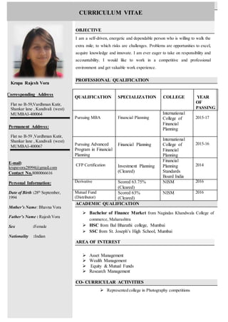 Krupa Rajesh Vora
Corresponding Address
Flat no B-59,Vardhman Kutir,
Shankar lane , Kandivali (west)
MUMBAI-400064
Permanent Address:
Flat no B-59 ,Vardhman Kutir,
Shankar lane , Kandivali (west)
MUMBAI-400067
E-mail:
krupavora28994@gmail.com
Contact No.8080066616
Personal Information:
Date of Birth :28th
September,
1994
Mother’s Name: Bhavna Vora
Father’s Name : Rajesh Vora
Sex :Female
Nationality :Indian
OBJECTIVE
I am a self-driven, energetic and dependable person who is willing to walk the
extra mile; to which risks are challenges. Problems are opportunities to excel,
acquire knowledge and innovate. I am ever eager to take on responsibility and
accountability. I would like to work in a competitive and professional
environment and get valuable work experience.
PROFESSIONAL QUALIFICATION
ACADEMIC QUALIFICATION
 Bachelor of Finance Market from Nagindas Khandwala College of
commerce, Maharashtra
 HSC from Bal Bharathi college, Mumbai
 SSC from St. Joseph’s High School, Mumbai
AREA OF INTEREST
 Asset Management
 Wealth Management
 Equity & Mutual Funds
 Research Management
CO- CURRICULAR ACTIVITIES
 Represented college in Photography competitions
QUALIFICATION SPECIALIZATION COLLEGE YEAR
OF
PASSING
Pursuing MBA Financial Planning
International
College of
Financial
Planning
2015-17
Pursuing Advanced
Program in Financial
Planning
Financial Planning
International
College of
Financial
Planning
2015-16
CFP Certification Investment Planning
(Cleared)
Financial
Planning
Standards
Board India
2014
Derivative Scored 63.75%
(Cleared)
NISM 2016
Mutual Fund
(Distributor)
Scored 63%
(Cleared)
NISM 2016
CURRICULUM VITAE
 