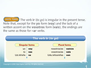 The verb ir (to go) is irregular in the present tense.
Note that, except for the yo form (voy) and the lack of a
written accent on the vosotros form (vais), the endings are
the same as those for –ar verbs.
Copyright © 2008 Vista Higher Learning. All rights reserved.
4.1-
 