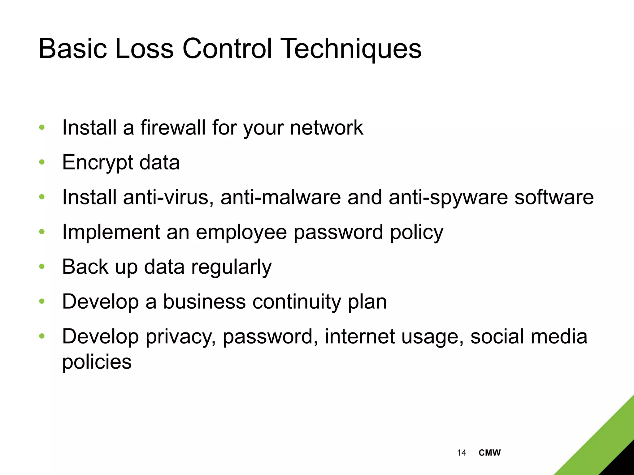 14 CMW
Basic Loss Control Techniques
• Install a firewall for your network
• Encrypt data
• Install anti-virus, anti-malware and anti-spyware software
• Implement an employee password policy
• Back up data regularly
• Develop a business continuity plan
• Develop privacy, password, internet usage, social media
policies
 