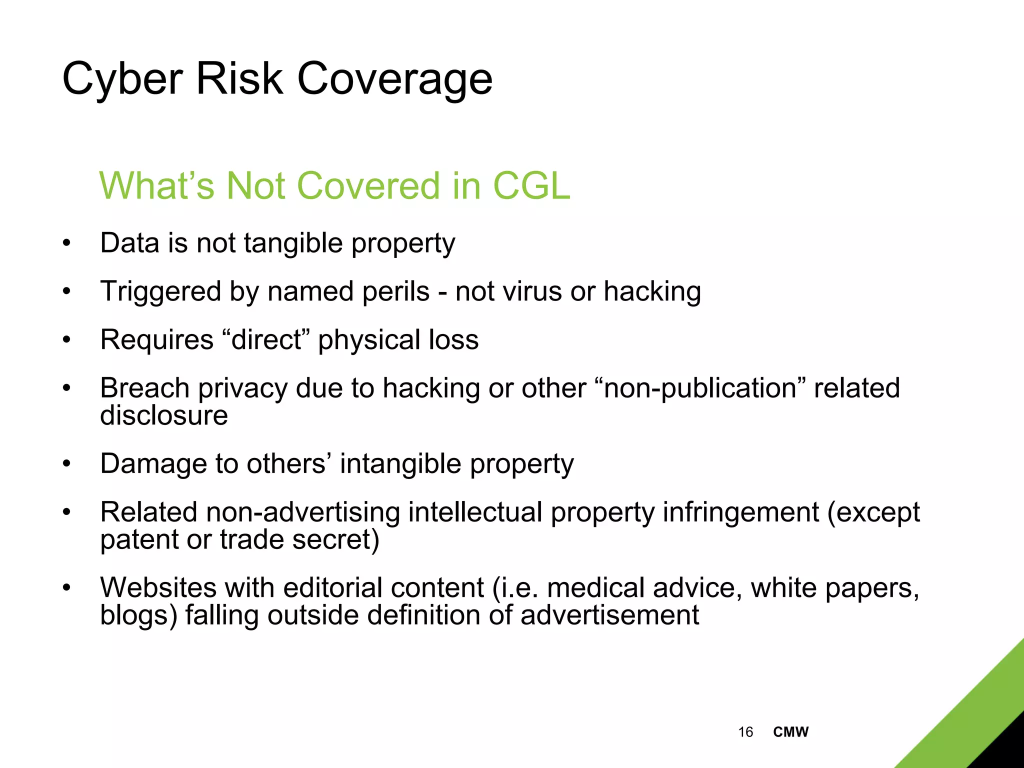 16 CMW
Cyber Risk Coverage
• Data is not tangible property
• Triggered by named perils - not virus or hacking
• Requires “direct” physical loss
• Breach privacy due to hacking or other “non-publication” related
disclosure
• Damage to others’ intangible property
• Related non-advertising intellectual property infringement (except
patent or trade secret)
• Websites with editorial content (i.e. medical advice, white papers,
blogs) falling outside definition of advertisement
What’s Not Covered in CGL
 