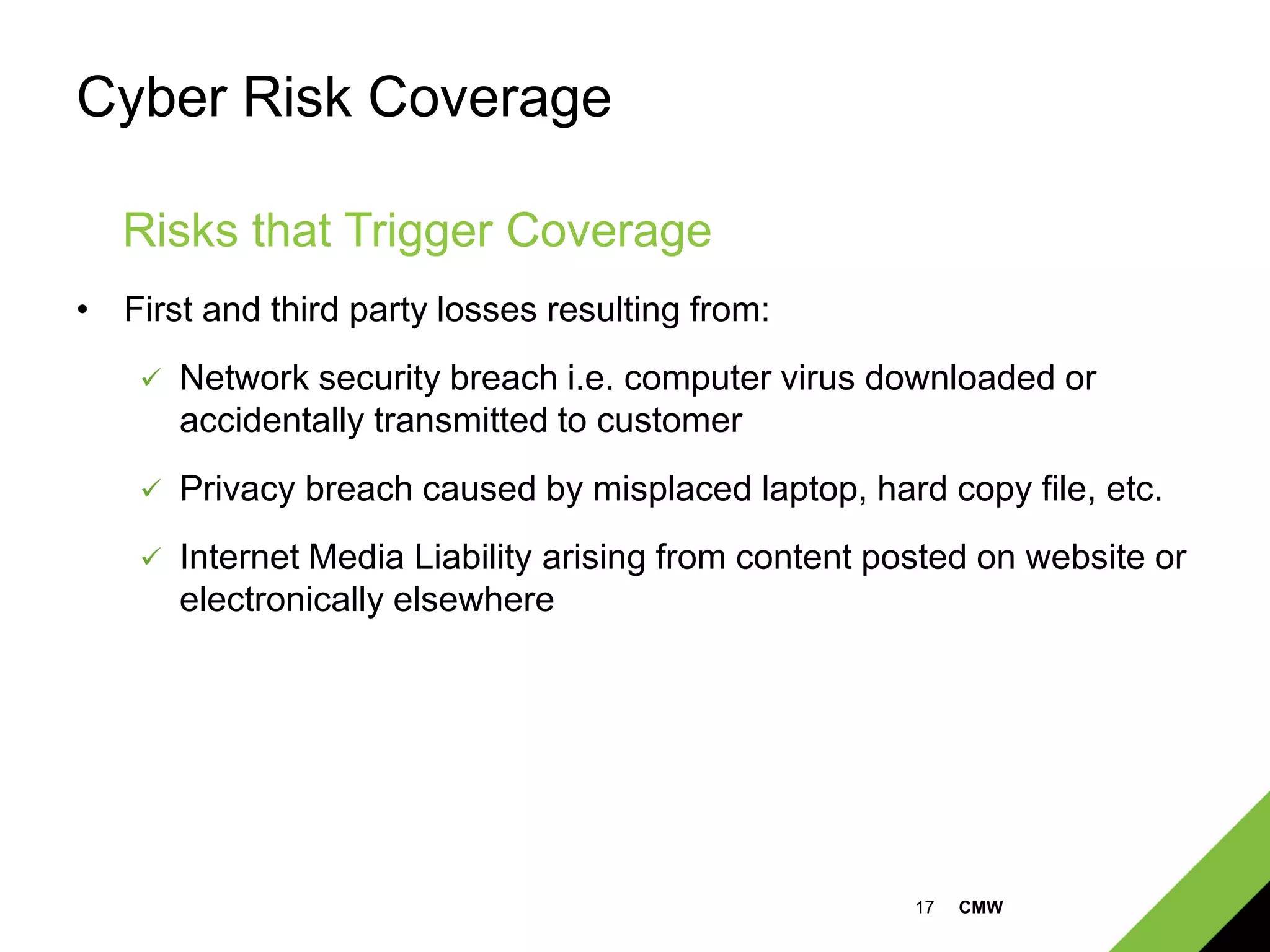 17 CMW
Cyber Risk Coverage
• First and third party losses resulting from:
 Network security breach i.e. computer virus downloaded or
accidentally transmitted to customer
 Privacy breach caused by misplaced laptop, hard copy file, etc.
 Internet Media Liability arising from content posted on website or
electronically elsewhere
Risks that Trigger Coverage
 