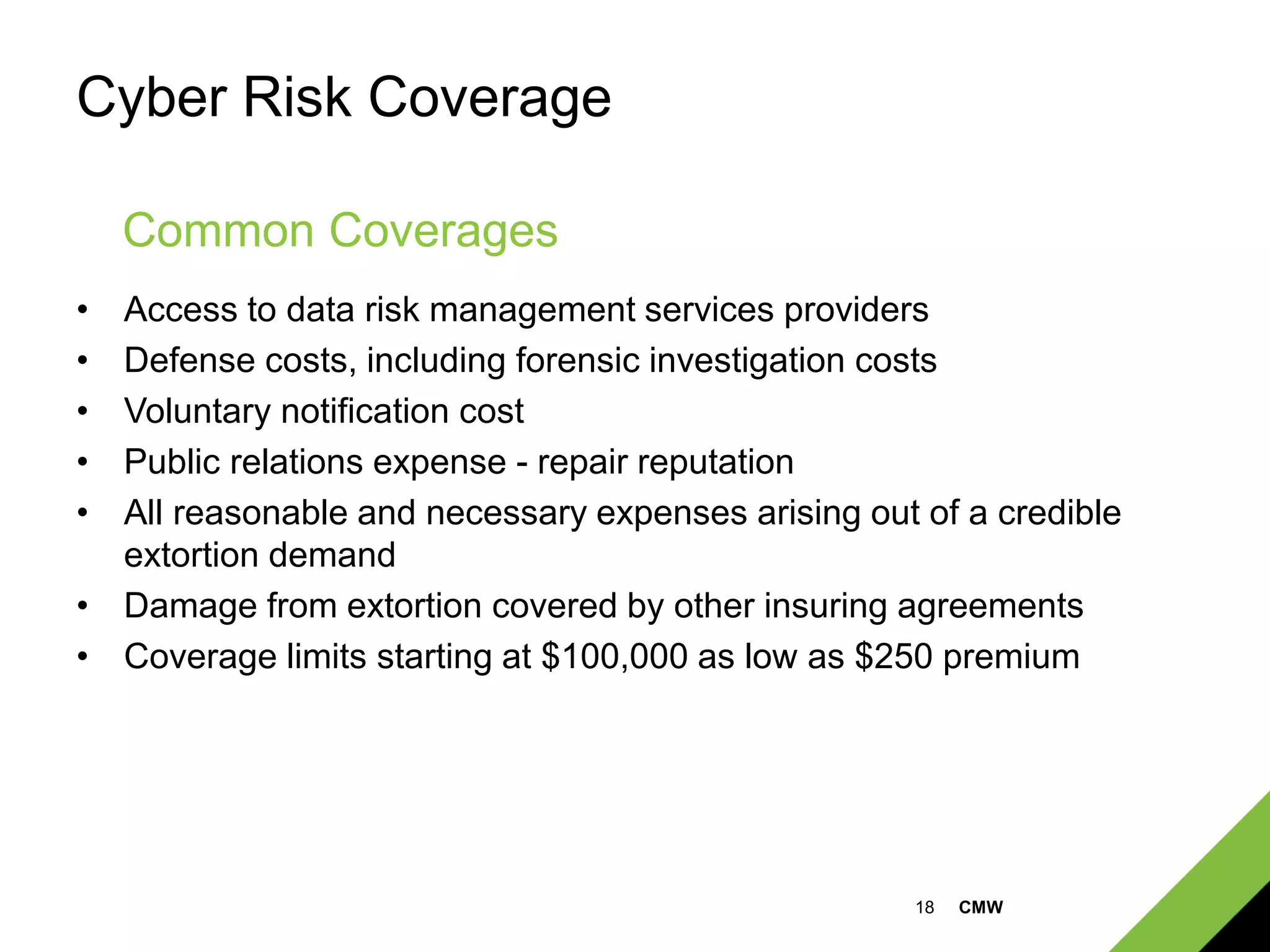 18 CMW
Cyber Risk Coverage
• Access to data risk management services providers
• Defense costs, including forensic investigation costs
• Voluntary notification cost
• Public relations expense - repair reputation
• All reasonable and necessary expenses arising out of a credible
extortion demand
• Damage from extortion covered by other insuring agreements
• Coverage limits starting at $100,000 as low as $250 premium
Common Coverages
 