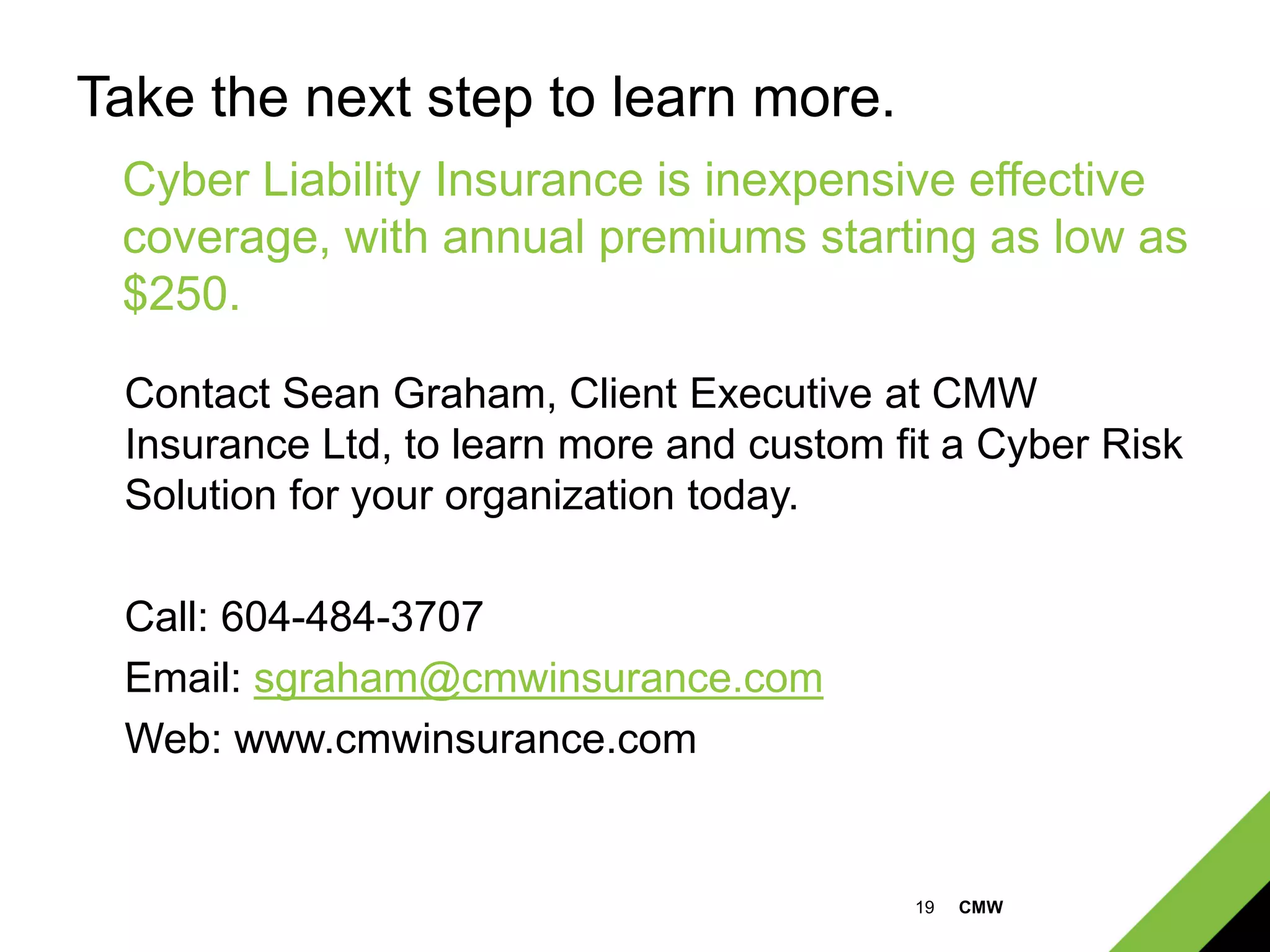 19 CMW
Take the next step to learn more.
Contact Sean Graham, Client Executive at CMW
Insurance Ltd, to learn more and custom fit a Cyber Risk
Solution for your organization today.
Call: 604-484-3707
Email: sgraham@cmwinsurance.com
Web: www.cmwinsurance.com
Cyber Liability Insurance is inexpensive effective
coverage, with annual premiums starting as low as
$250.
 