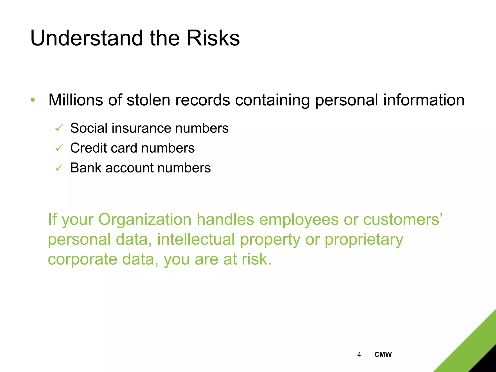 4 CMW
Understand the Risks
• Millions of stolen records containing personal information
 Social insurance numbers
 Credit card numbers
 Bank account numbers
If your Organization handles employees or customers’
personal data, intellectual property or proprietary
corporate data, you are at risk.
 