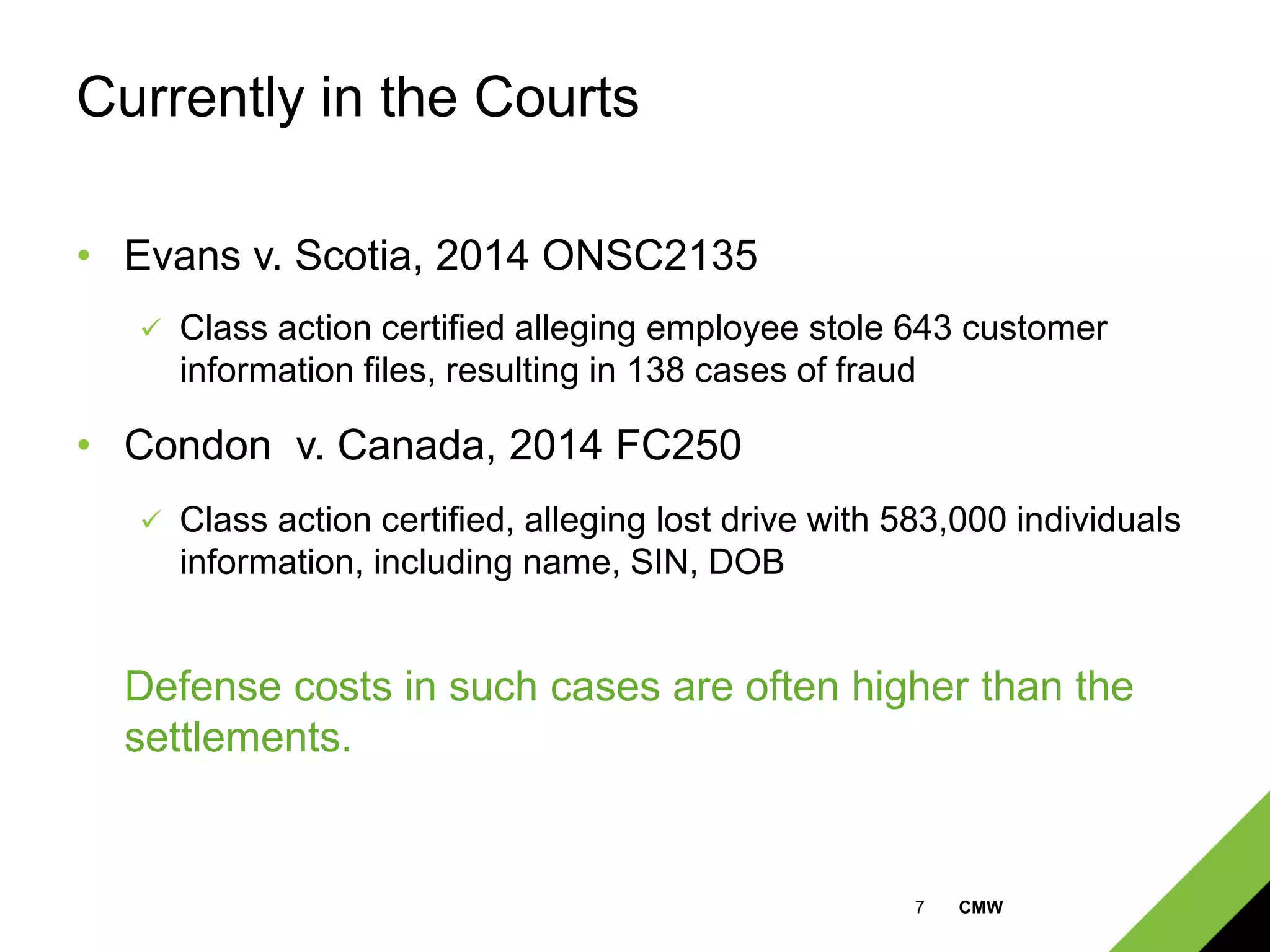 7 CMW
Currently in the Courts
• Evans v. Scotia, 2014 ONSC2135
 Class action certified alleging employee stole 643 customer
information files, resulting in 138 cases of fraud
• Condon v. Canada, 2014 FC250
 Class action certified, alleging lost drive with 583,000 individuals
information, including name, SIN, DOB
Defense costs in such cases are often higher than the
settlements.
 