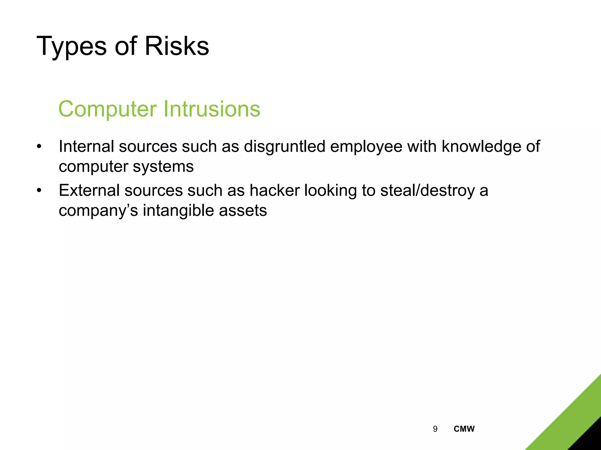9 CMW
Types of Risks
• Internal sources such as disgruntled employee with knowledge of
computer systems
• External sources such as hacker looking to steal/destroy a
company’s intangible assets
Computer Intrusions
 