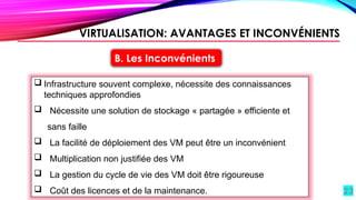 23
B. Les Inconvénients
 Infrastructure souvent complexe, nécessite des connaissances
techniques approfondies
 Nécessite une solution de stockage « partagée » efficiente et
sans faille
 La facilité de déploiement des VM peut être un inconvénient
 Multiplication non justifiée des VM
 La gestion du cycle de vie des VM doit être rigoureuse
 Coût des licences et de la maintenance.
VIRTUALISATION: AVANTAGES ET INCONVÉNIENTS
 