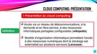 24
1 Présentation du cloud computing
Définition
 Accès via un réseau de télécommunications, à la
demande et en libre-service, à des ressources
informatiques partagées configurables (wikipedia)
 Modèle d’organisation informatique permettant l’accès
à des ressources numériques dont le stockage est
externalisé sur plusieurs serveurs (Larousse)
CLOUD COMPUTING: PRÉSENTATION
 