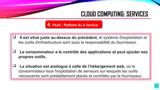 29
4. PAAS : Platform As A Service
CLOUD COMPUTING: SERVICES
 Il est situé juste au-dessus du précédent, le système d'exploitation et
les outils d'infrastructure sont sous la responsabilité du fournisseur.
 Le consommateur a le contrôle des applications et peut ajouter ses
propres outils.
 La situation est analogue à celle de l’hébergement web, où le
consommateur loue l'exploitation de serveurs sur lesquels les outils
nécessaires sont préalablement placés et contrôlés par le fournisseur.
 