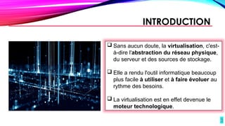 3
 Sans aucun doute, la virtualisation, c'est-
à-dire l'abstraction du réseau physique,
du serveur et des sources de stockage.
 Elle a rendu l'outil informatique beaucoup
plus facile à utiliser et à faire évoluer au
rythme des besoins.
 La virtualisation est en effet devenue le
moteur technologique.
INTRODUCTION
 