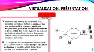 4
VIRTUALISATION: PRÉSENTATION
 Ensemble des techniques matérielles et/ou
logicielles permettant de faire fonctionner sur
une seule machine plusieurs systèmes
d'exploitation, plusieurs instances différentes
et cloisonnées d'un même système ou plusieurs
applications, séparément les uns des autres,
comme s'ils fonctionnaient sur des machines
physiques distinctes.
 Un composant informatique créé dans le cadre
de la virtualisation est appelé composant virtuel
ou logique et peut être utilisé de la même
manière que son équivalent physique.
1.
Définition
 